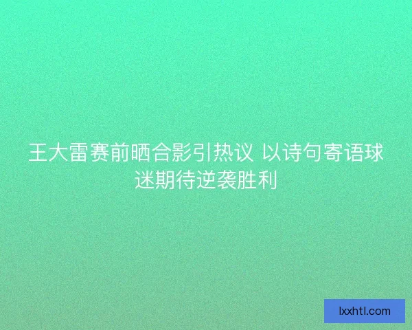 王大雷赛前晒合影引热议 以诗句寄语球迷期待逆袭胜利