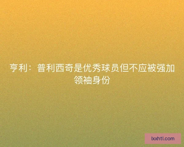 亨利：普利西奇是优秀球员但不应被强加领袖身份
