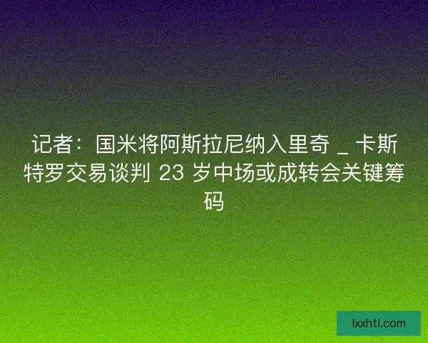 记者：国米将阿斯拉尼纳入里奇 _ 卡斯特罗交易谈判 23 岁中场或成转会关键筹码