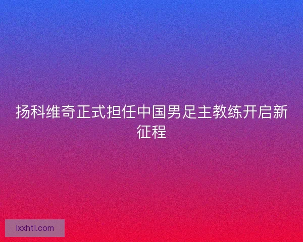 扬科维奇正式担任中国男足主教练开启新征程