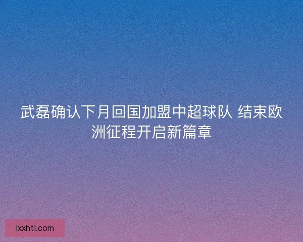 武磊确认下月回国加盟中超球队 结束欧洲征程开启新篇章