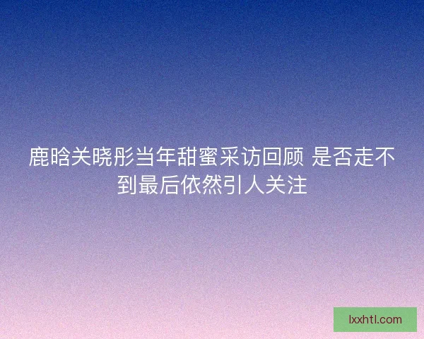 鹿晗关晓彤当年甜蜜采访回顾 是否走不到最后依然引人关注