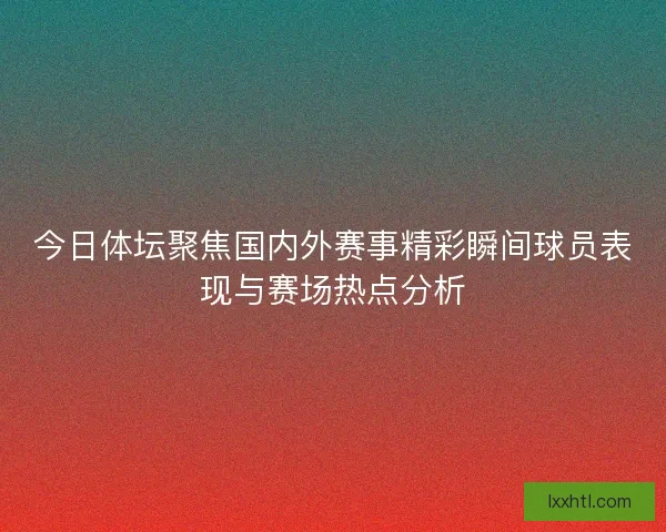 今日体坛聚焦国内外赛事精彩瞬间球员表现与赛场热点分析
