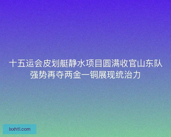 十五运会皮划艇静水项目圆满收官山东队强势再夺两金一铜展现统治力